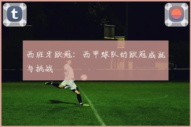 西班牙欧冠：西甲球队的欧冠成就与挑战