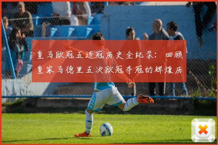 皇马欧冠五连冠历史全纪录：回顾皇家马德里五次欧冠夺冠的辉煌历程