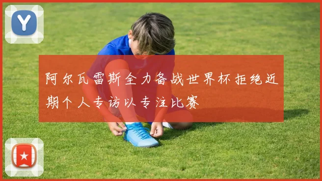 阿尔瓦雷斯全力备战世界杯拒绝近期个人专访以专注比赛