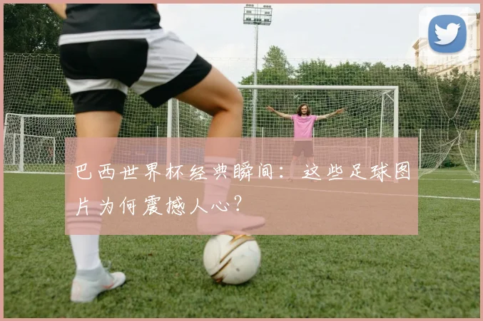 巴西世界杯经典瞬间：这些足球图片为何震撼人心？