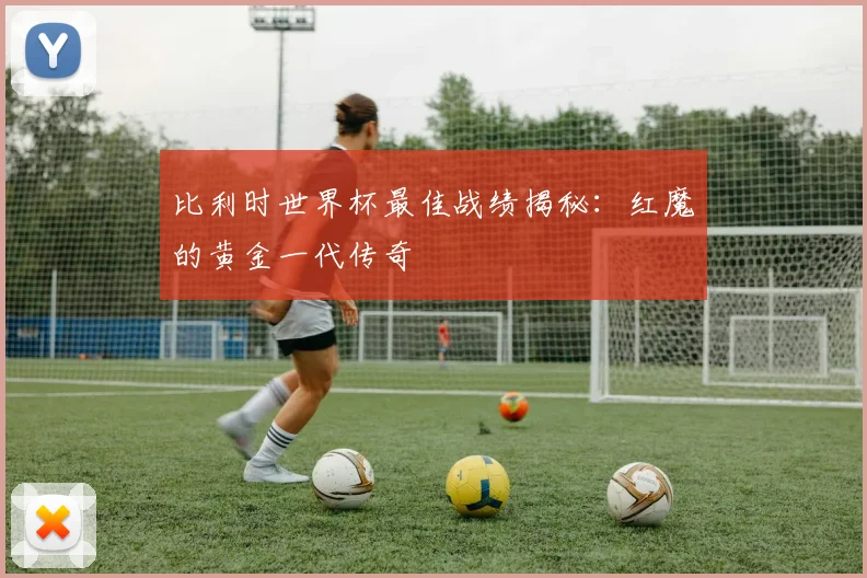 比利时世界杯最佳战绩揭秘：红魔的黄金一代传奇