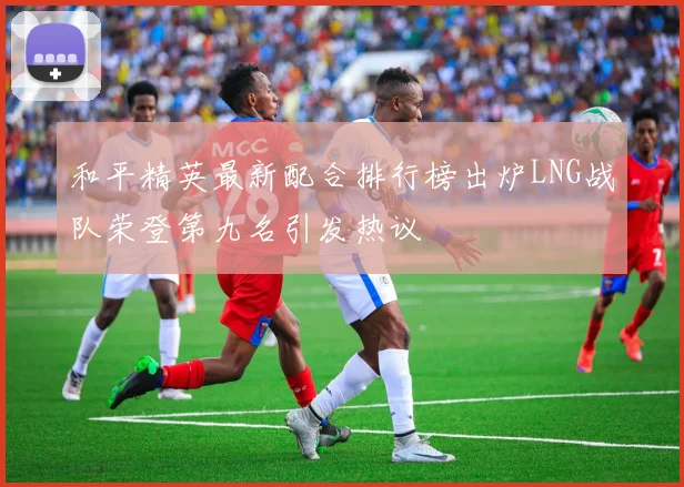 和平精英最新配合排行榜出炉LNG战队荣登第九名引发热议