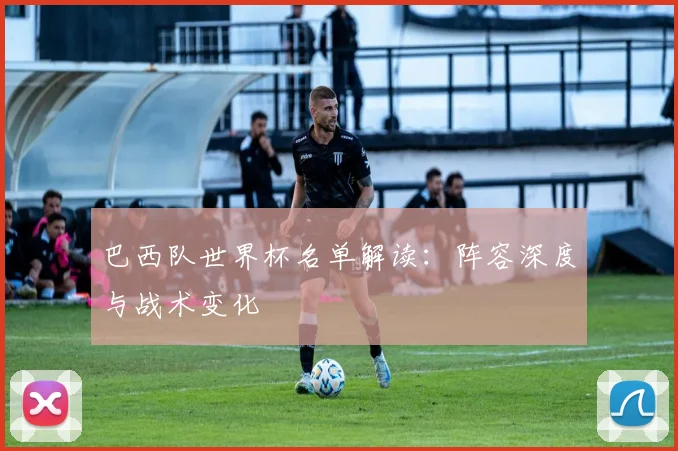 巴西队世界杯名单解读：阵容深度与战术变化